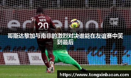 哥斯达黎加与南非的激烈对决谁能在友谊赛中笑到最后